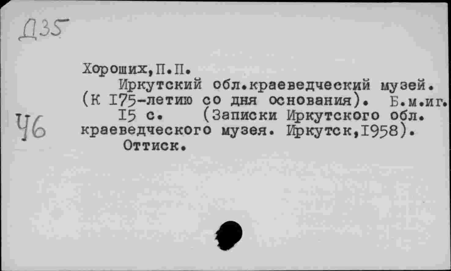 ﻿4G
Хороших, П.П.
Иркутский обл.краеведческий музей. (К 175-летию со дня основания). Б.м.иг.
15 с» (Записки Иркутского обл. краеведческого музея. Иркутек,1958)• Оттиск.